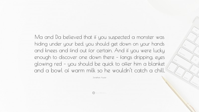 Jonathan Auxier Quote: “Ma and Da believed that if you suspected a monster was hiding under your bed, you should get down on your hands and knees and find out for certain. And if you were lucky enough to discover one down there – fangs dripping, eyes glowing red – you should be quick to offer him a blanket and a bowl of warm milk so he wouldn’t catch a chill.”