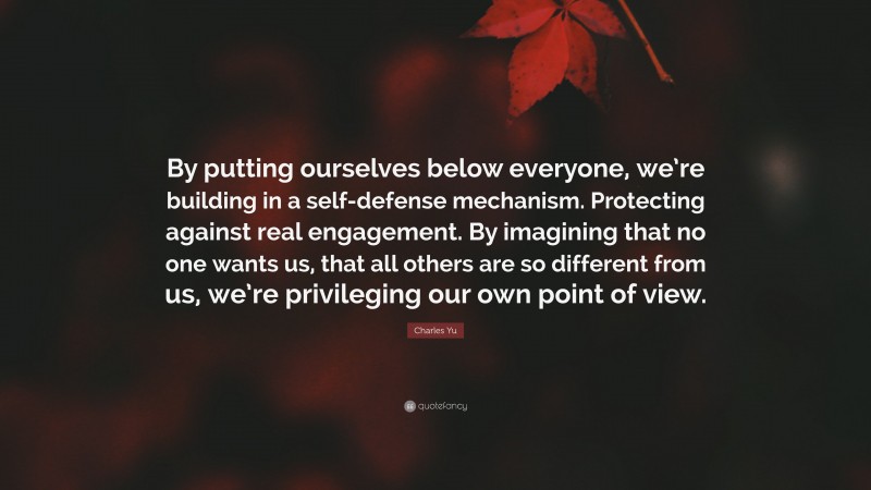Charles Yu Quote: “By putting ourselves below everyone, we’re building in a self-defense mechanism. Protecting against real engagement. By imagining that no one wants us, that all others are so different from us, we’re privileging our own point of view.”