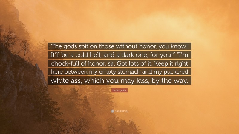 Scott Lynch Quote: “The gods spit on those without honor, you know! It’ll be a cold hell, and a dark one, for you!” “I’m chock-full of honor, sir. Got lots of it. Keep it right here between my empty stomach and my puckered white ass, which you may kiss, by the way.”