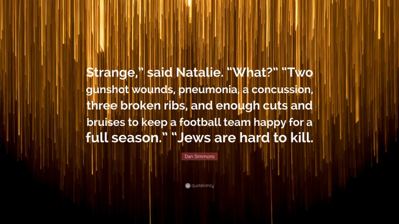Dan Simmons Quote: “Strange,” said Natalie. “What?” “Two gunshot wounds, pneumonia, a concussion, three broken ribs, and enough cuts and bruises to keep a football team happy for a full season.” “Jews are hard to kill.”