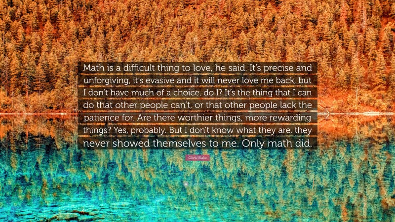 Olivie Blake Quote: “Math is a difficult thing to love, he said. It’s precise and unforgiving, it’s evasive and it will never love me back, but I don’t have much of a choice, do I? It’s the thing that I can do that other people can’t, or that other people lack the patience for. Are there worthier things, more rewarding things? Yes, probably. But I don’t know what they are, they never showed themselves to me. Only math did.”