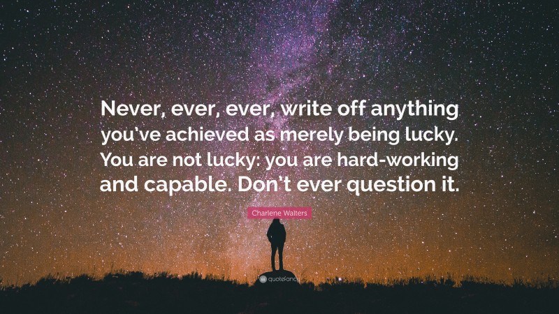 Charlene Walters Quote: “Never, ever, ever, write off anything you’ve achieved as merely being lucky. You are not lucky: you are hard-working and capable. Don’t ever question it.”