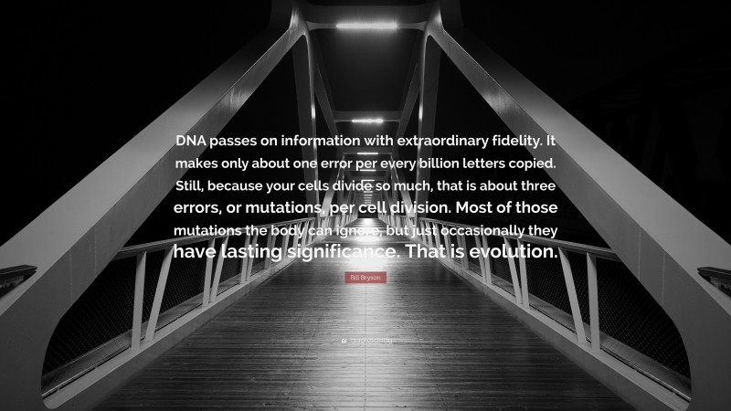 Bill Bryson Quote: “DNA passes on information with extraordinary fidelity. It makes only about one error per every billion letters copied. Still, because your cells divide so much, that is about three errors, or mutations, per cell division. Most of those mutations the body can ignore, but just occasionally they have lasting significance. That is evolution.”