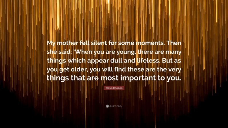 Kazuo Ishiguro Quote: “My mother fell silent for some moments. Then she said: ‘When you are young, there are many things which appear dull and lifeless. But as you get older, you will find these are the very things that are most important to you.”