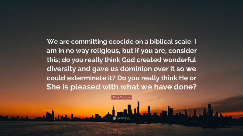 Dave Goulson Quote: “We are committing ecocide on a biblical scale. I am in no way religious, but if you are, consider this; do you really think God created wonderful diversity and gave us dominion over it so we could exterminate it? Do you really think He or She is pleased with what we have done?”