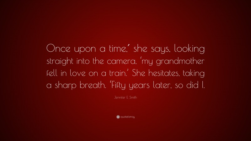 Jennifer E. Smith Quote: “Once upon a time,′ she says, looking straight into the camera, ‘my grandmother fell in love on a train.’ She hesitates, taking a sharp breath. ‘Fifty years later, so did I.”
