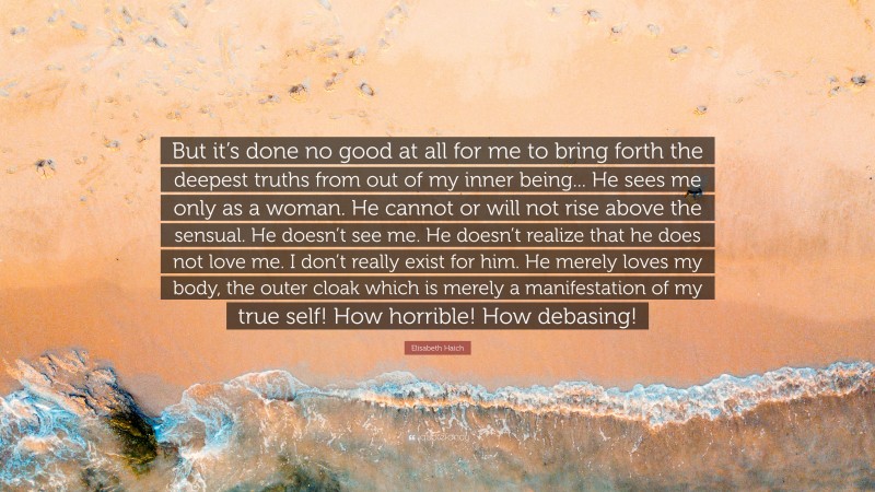 Elisabeth Haich Quote: “But it’s done no good at all for me to bring forth the deepest truths from out of my inner being... He sees me only as a woman. He cannot or will not rise above the sensual. He doesn’t see me. He doesn’t realize that he does not love me. I don’t really exist for him. He merely loves my body, the outer cloak which is merely a manifestation of my true self! How horrible! How debasing!”