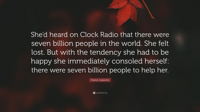 Clarice Lispector Quote: “She’d heard on Clock Radio that there were seven billion people in the world. She felt lost. But with the tendency she had to be happy she immediately consoled herself: there were seven billion people to help her.”
