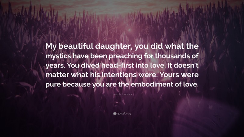 Soroosh Shahrivar Quote: “My beautiful daughter, you did what the mystics have been preaching for thousands of years. You dived head-first into love. It doesn’t matter what his intentions were. Yours were pure because you are the embodiment of love.”