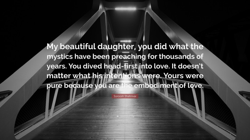 Soroosh Shahrivar Quote: “My beautiful daughter, you did what the mystics have been preaching for thousands of years. You dived head-first into love. It doesn’t matter what his intentions were. Yours were pure because you are the embodiment of love.”