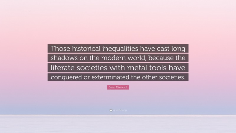 Jared Diamond Quote: “Those historical inequalities have cast long shadows on the modern world, because the literate societies with metal tools have conquered or exterminated the other societies.”