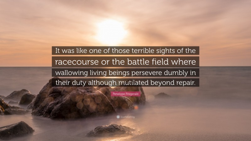 Penelope Fitzgerald Quote: “It was like one of those terrible sights of the racecourse or the battle field where wallowing living beings persevere dumbly in their duty although mutilated beyond repair.”