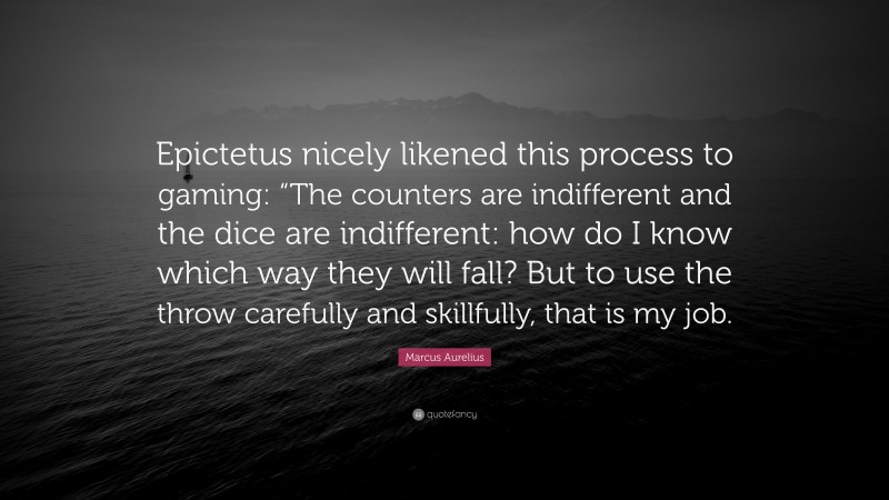 Marcus Aurelius Quote: “Epictetus nicely likened this process to gaming: “The counters are indifferent and the dice are indifferent: how do I know which way they will fall? But to use the throw carefully and skillfully, that is my job.”