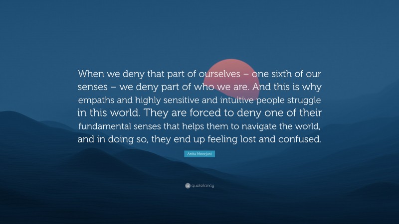 Anita Moorjani Quote: “When we deny that part of ourselves – one sixth of our senses – we deny part of who we are. And this is why empaths and highly sensitive and intuitive people struggle in this world. They are forced to deny one of their fundamental senses that helps them to navigate the world, and in doing so, they end up feeling lost and confused.”