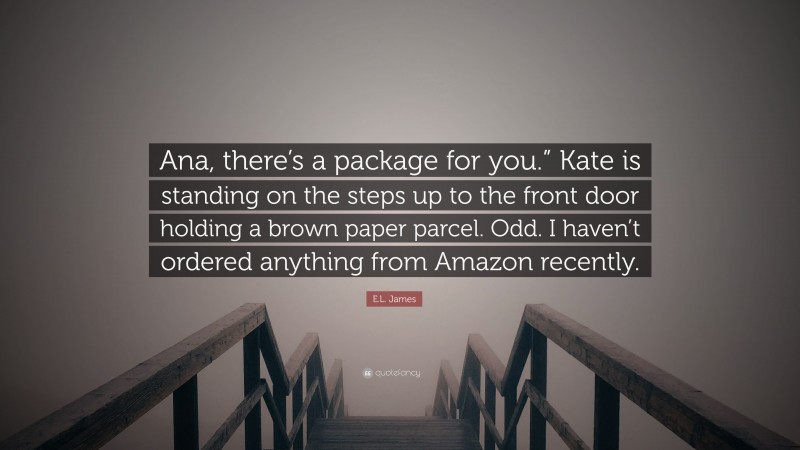 E.L. James Quote: “Ana, there’s a package for you.” Kate is standing on the steps up to the front door holding a brown paper parcel. Odd. I haven’t ordered anything from Amazon recently.”
