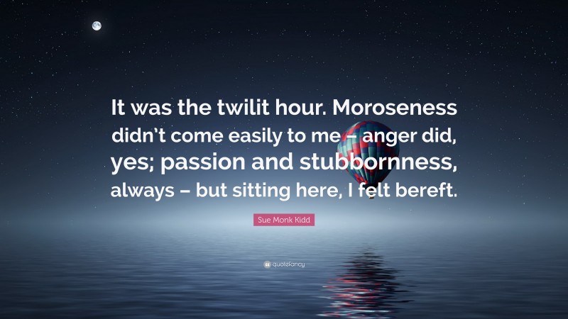 Sue Monk Kidd Quote: “It was the twilit hour. Moroseness didn’t come easily to me – anger did, yes; passion and stubbornness, always – but sitting here, I felt bereft.”