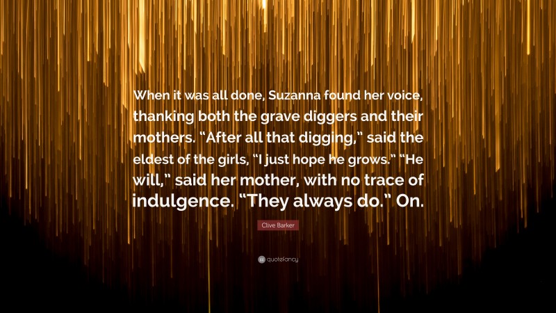 Clive Barker Quote: “When it was all done, Suzanna found her voice, thanking both the grave diggers and their mothers. “After all that digging,” said the eldest of the girls, “I just hope he grows.” “He will,” said her mother, with no trace of indulgence. “They always do.” On.”