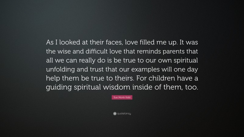 Sue Monk Kidd Quote: “As I looked at their faces, love filled me up. It was the wise and difficult love that reminds parents that all we can really do is be true to our own spiritual unfolding and trust that our examples will one day help them be true to theirs. For children have a guiding spiritual wisdom inside of them, too.”