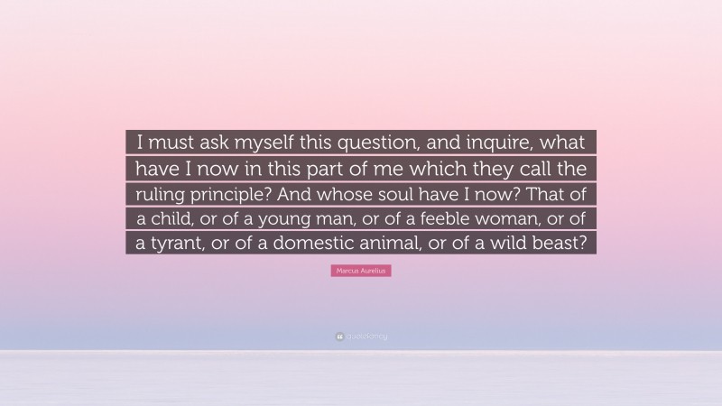 Marcus Aurelius Quote: “I must ask myself this question, and inquire, what have I now in this part of me which they call the ruling principle? And whose soul have I now? That of a child, or of a young man, or of a feeble woman, or of a tyrant, or of a domestic animal, or of a wild beast?”