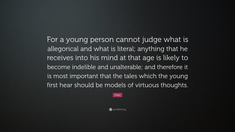 Plato Quote: “For a young person cannot judge what is allegorical and what is literal; anything that he receives into his mind at that age is likely to become indelible and unalterable; and therefore it is most important that the tales which the young first hear should be models of virtuous thoughts.”