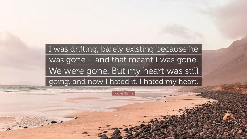 Nicole Fiorina Quote: “I was drifting, barely existing because he was gone – and that meant I was gone. We were gone. But my heart was still going, and now I hated it. I hated my heart.”