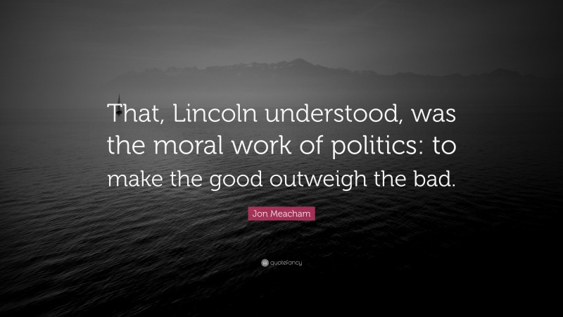 Jon Meacham Quote: “That, Lincoln understood, was the moral work of politics: to make the good outweigh the bad.”