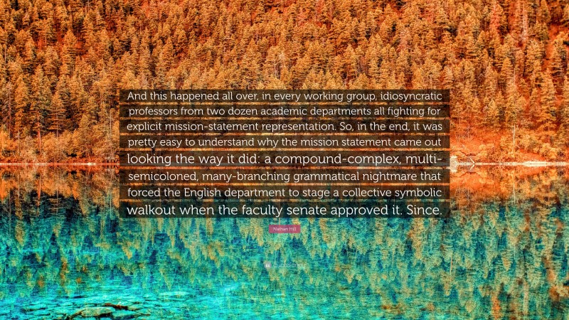 Nathan Hill Quote: “And this happened all over, in every working group, idiosyncratic professors from two dozen academic departments all fighting for explicit mission-statement representation. So, in the end, it was pretty easy to understand why the mission statement came out looking the way it did: a compound-complex, multi-semicoloned, many-branching grammatical nightmare that forced the English department to stage a collective symbolic walkout when the faculty senate approved it. Since.”