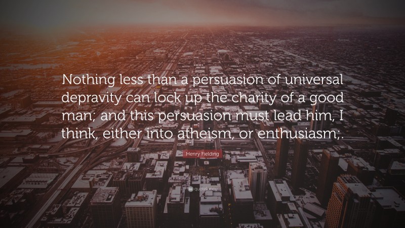 Henry Fielding Quote: “Nothing less than a persuasion of universal depravity can lock up the charity of a good man; and this persuasion must lead him, I think, either into atheism, or enthusiasm;.”