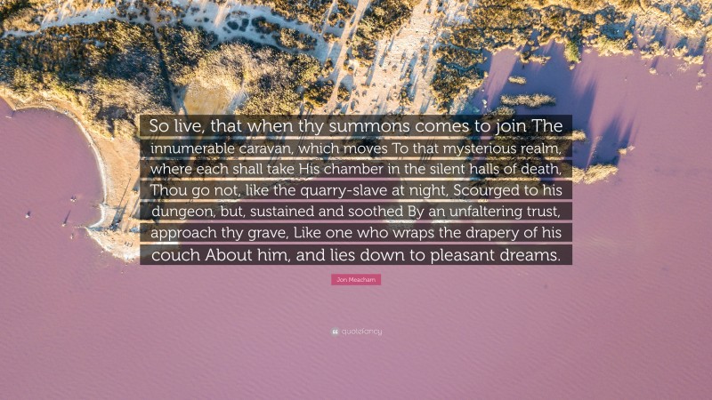 Jon Meacham Quote: “So live, that when thy summons comes to join The innumerable caravan, which moves To that mysterious realm, where each shall take His chamber in the silent halls of death, Thou go not, like the quarry-slave at night, Scourged to his dungeon, but, sustained and soothed By an unfaltering trust, approach thy grave, Like one who wraps the drapery of his couch About him, and lies down to pleasant dreams.”