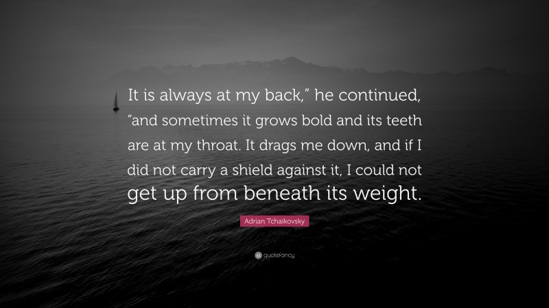 Adrian Tchaikovsky Quote: “It is always at my back,” he continued, “and sometimes it grows bold and its teeth are at my throat. It drags me down, and if I did not carry a shield against it, I could not get up from beneath its weight.”