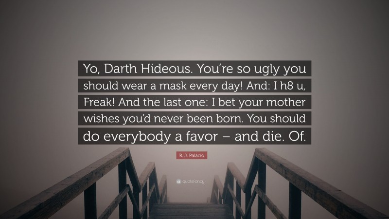 R. J. Palacio Quote: “Yo, Darth Hideous. You’re so ugly you should wear a mask every day! And: I h8 u, Freak! And the last one: I bet your mother wishes you’d never been born. You should do everybody a favor – and die. Of.”