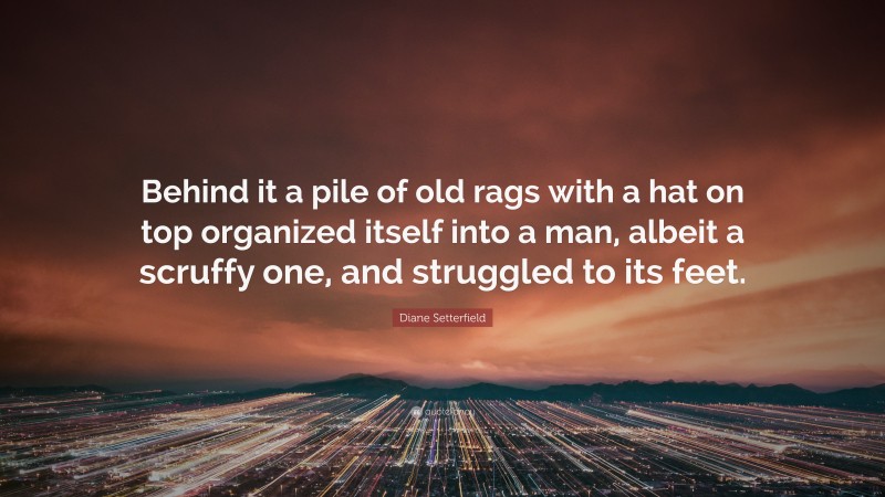 Diane Setterfield Quote: “Behind it a pile of old rags with a hat on top organized itself into a man, albeit a scruffy one, and struggled to its feet.”