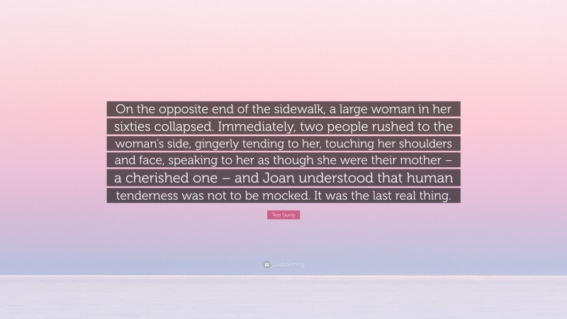 Tess Gunty Quote: “On the opposite end of the sidewalk, a large woman in her sixties collapsed. Immediately, two people rushed to the woman’s side, gingerly tending to her, touching her shoulders and face, speaking to her as though she were their mother – a cherished one – and Joan understood that human tenderness was not to be mocked. It was the last real thing.”