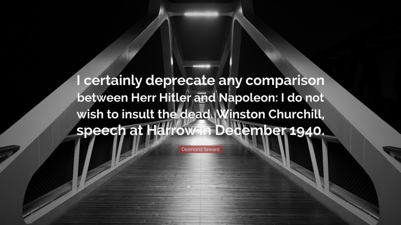 Desmond Seward Quote: “I certainly deprecate any comparison between Herr Hitler and Napoleon: I do not wish to insult the dead. Winston Churchill, speech at Harrow in December 1940.”