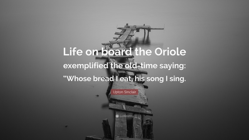 Upton Sinclair Quote: “Life on board the Oriole exemplified the old-time saying: “Whose bread I eat, his song I sing.”