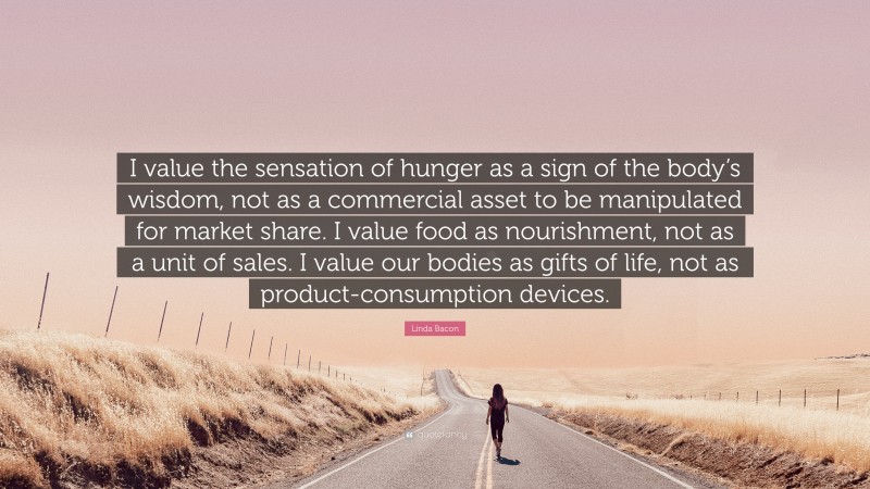 Linda Bacon Quote: “I value the sensation of hunger as a sign of the body’s wisdom, not as a commercial asset to be manipulated for market share. I value food as nourishment, not as a unit of sales. I value our bodies as gifts of life, not as product-consumption devices.”