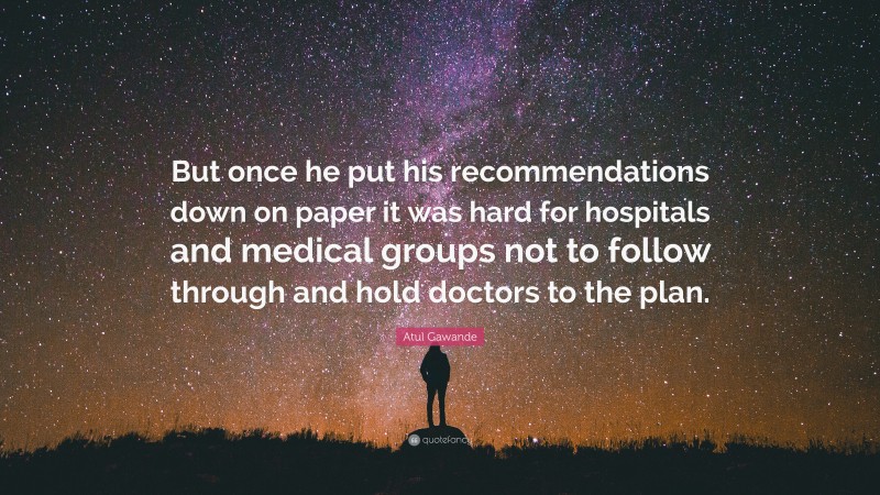 Atul Gawande Quote: “But once he put his recommendations down on paper it was hard for hospitals and medical groups not to follow through and hold doctors to the plan.”