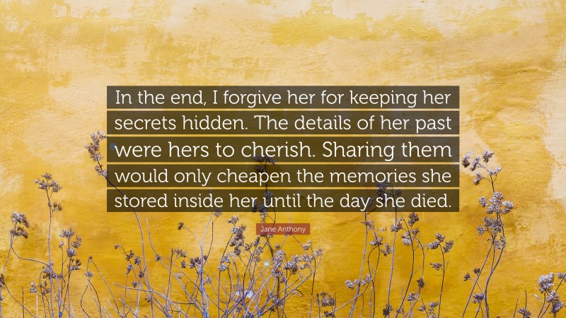 Jane Anthony Quote: “In the end, I forgive her for keeping her secrets hidden. The details of her past were hers to cherish. Sharing them would only cheapen the memories she stored inside her until the day she died.”