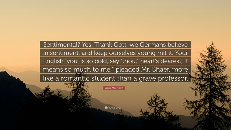 Louisa May Alcott Quote: “Sentimental? Yes. Thank Gott, we Germans believe in sentiment, and keep ourselves young mit it. Your English ‘you’ is so cold, say ‘thou,’ heart’s dearest, it means so much to me,” pleaded Mr. Bhaer, more like a romantic student than a grave professor.”