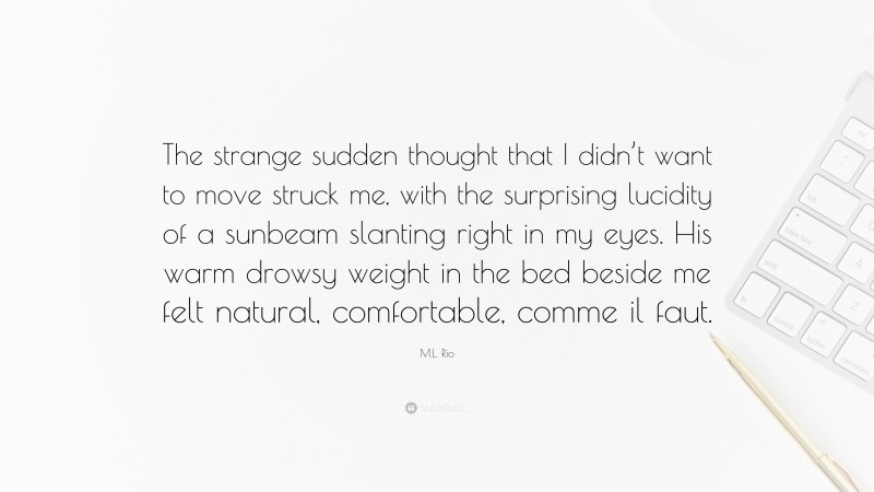 M.L. Rio Quote: “The strange sudden thought that I didn’t want to move struck me, with the surprising lucidity of a sunbeam slanting right in my eyes. His warm drowsy weight in the bed beside me felt natural, comfortable, comme il faut.”