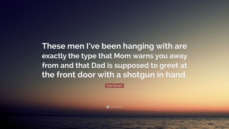 Kate Stewart Quote: “These men I’ve been hanging with are exactly the type that Mom warns you away from and that Dad is supposed to greet at the front door with a shotgun in hand.”