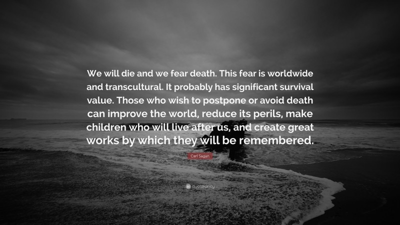 Carl Sagan Quote: “We will die and we fear death. This fear is worldwide and transcultural. It probably has significant survival value. Those who wish to postpone or avoid death can improve the world, reduce its perils, make children who will live after us, and create great works by which they will be remembered.”