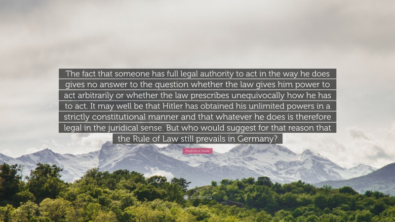 Friedrich A. Hayek Quote: “The fact that someone has full legal authority to act in the way he does gives no answer to the question whether the law gives him power to act arbitrarily or whether the law prescribes unequivocally how he has to act. It may well be that Hitler has obtained his unlimited powers in a strictly constitutional manner and that whatever he does is therefore legal in the juridical sense. But who would suggest for that reason that the Rule of Law still prevails in Germany?”