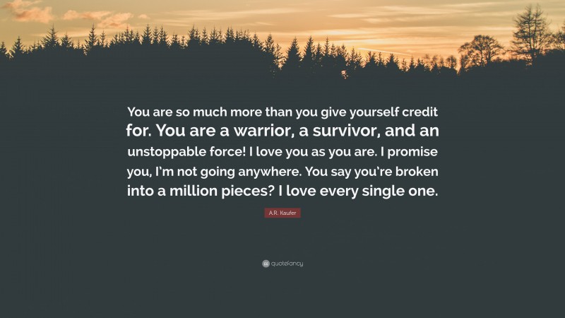 A.R. Kaufer Quote: “You are so much more than you give yourself credit for. You are a warrior, a survivor, and an unstoppable force! I love you as you are. I promise you, I’m not going anywhere. You say you’re broken into a million pieces? I love every single one.”