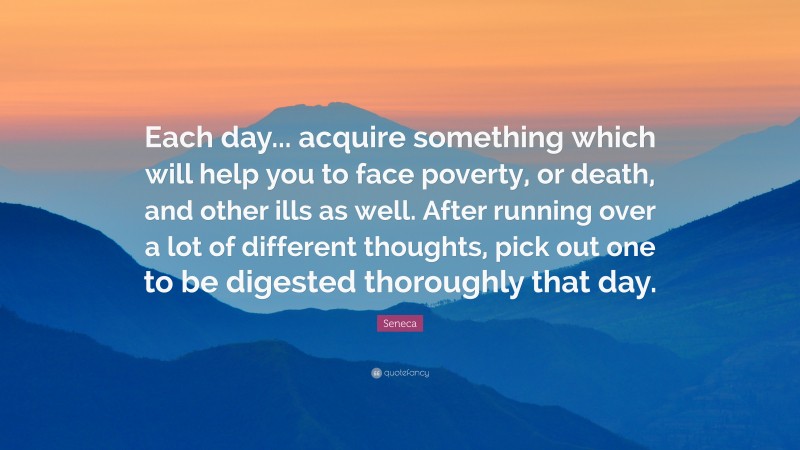 Seneca Quote: “Each day... acquire something which will help you to face poverty, or death, and other ills as well. After running over a lot of different thoughts, pick out one to be digested thoroughly that day.”