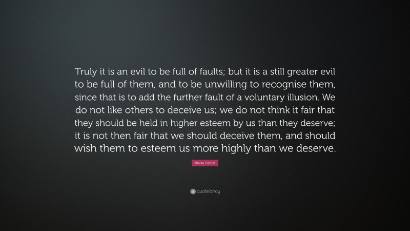 Blaise Pascal Quote: “Truly it is an evil to be full of faults; but it is a still greater evil to be full of them, and to be unwilling to recognise them, since that is to add the further fault of a voluntary illusion. We do not like others to deceive us; we do not think it fair that they should be held in higher esteem by us than they deserve; it is not then fair that we should deceive them, and should wish them to esteem us more highly than we deserve.”