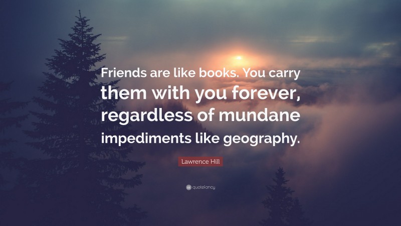 Lawrence Hill Quote: “Friends are like books. You carry them with you forever, regardless of mundane impediments like geography.”