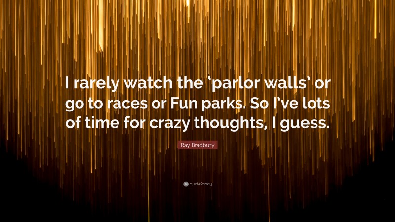 Ray Bradbury Quote: “I rarely watch the ‘parlor walls’ or go to races or Fun parks. So I’ve lots of time for crazy thoughts, I guess.”