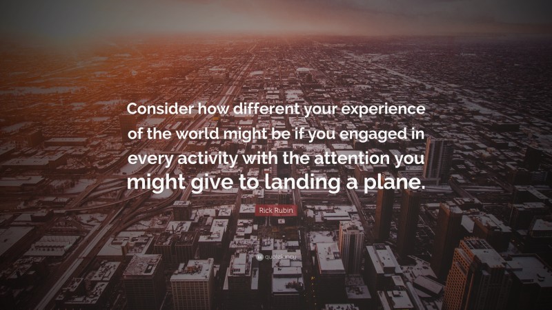 Rick Rubin Quote: “Consider how different your experience of the world might be if you engaged in every activity with the attention you might give to landing a plane.”