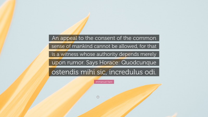 Immanuel Kant Quote: “An appeal to the consent of the common sense of mankind cannot be allowed, for that is a witness whose authority depends merely upon rumor. Says Horace: Quodcunque ostendis mihi sic, incredulus odi.”